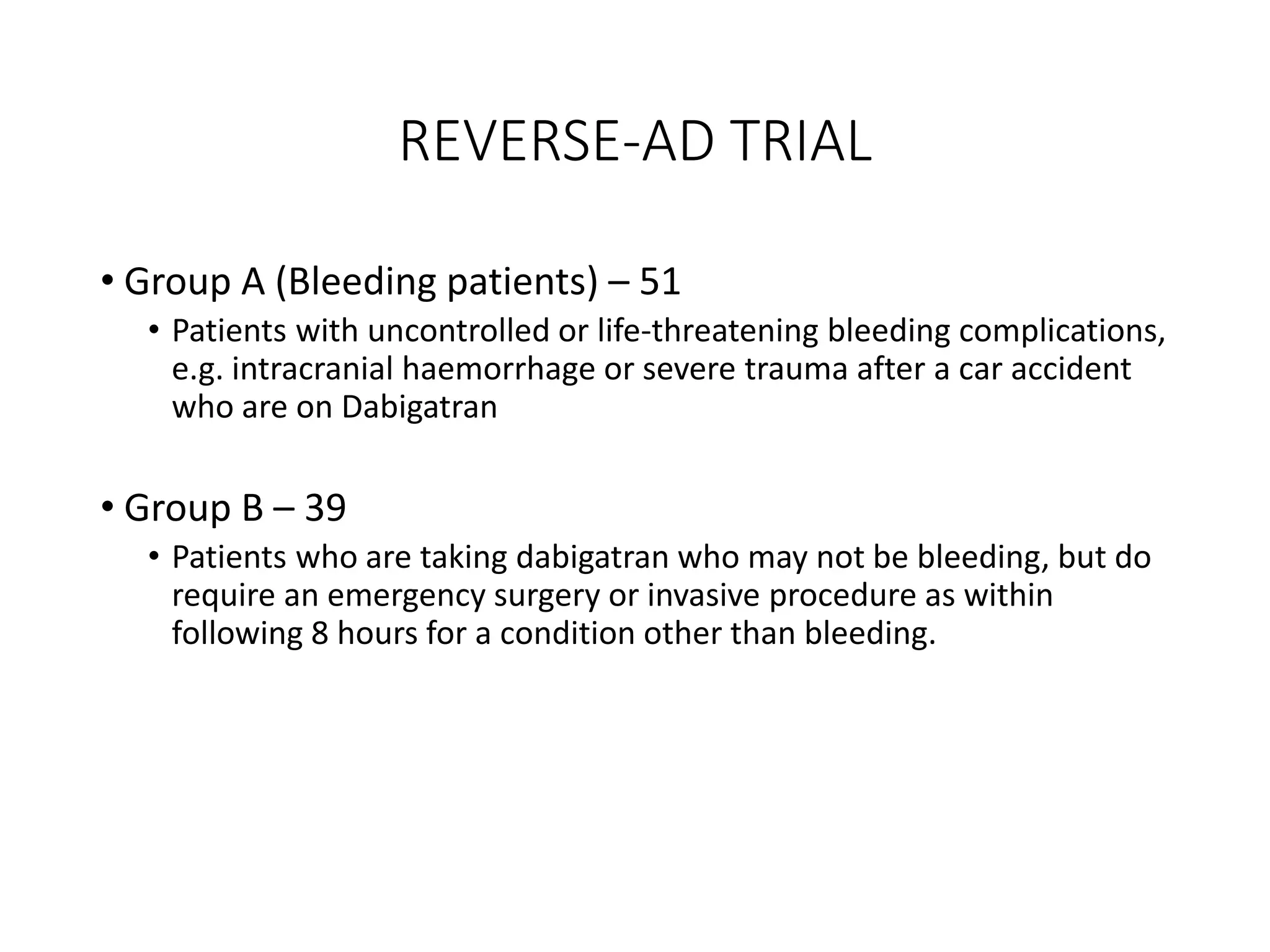 REVERSE-AD TRIAL
• Group A (Bleeding patients) – 51
• Patients with uncontrolled or life-threatening bleeding complications,
e.g. intracranial haemorrhage or severe trauma after a car accident
who are on Dabigatran
• Group B – 39
• Patients who are taking dabigatran who may not be bleeding, but do
require an emergency surgery or invasive procedure as within
following 8 hours for a condition other than bleeding.
 