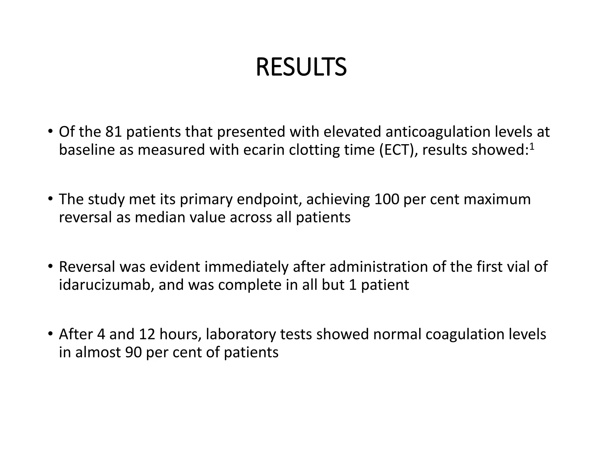 RESULTS
• Of the 81 patients that presented with elevated anticoagulation levels at
baseline as measured with ecarin clotting time (ECT), results showed:1
• The study met its primary endpoint, achieving 100 per cent maximum
reversal as median value across all patients
• Reversal was evident immediately after administration of the first vial of
idarucizumab, and was complete in all but 1 patient
• After 4 and 12 hours, laboratory tests showed normal coagulation levels
in almost 90 per cent of patients
 