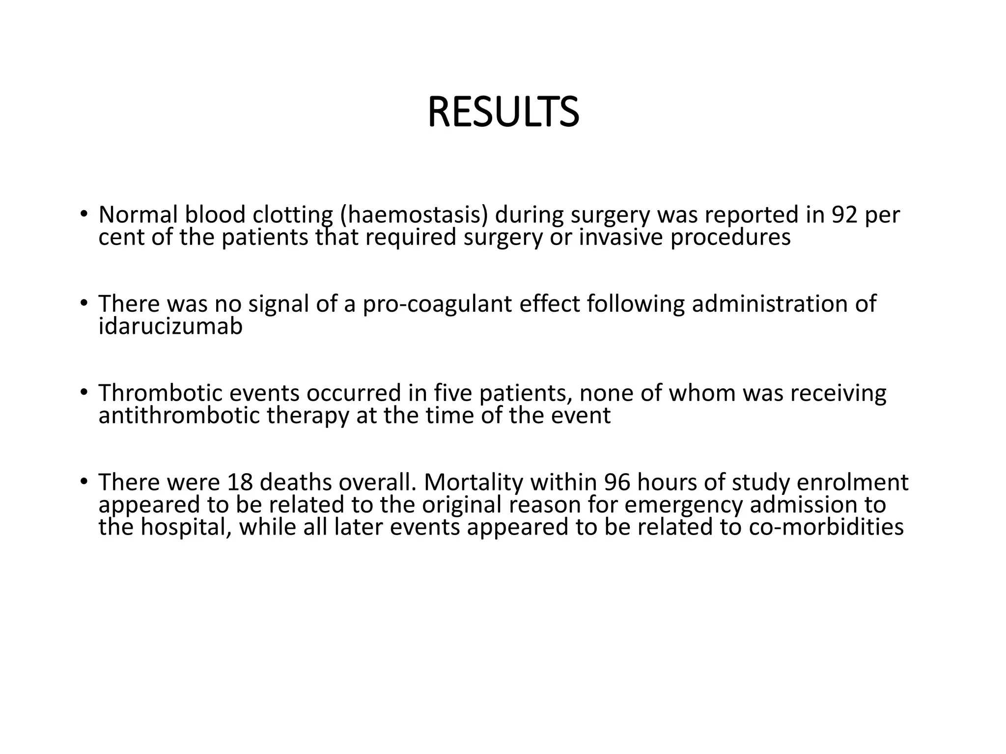 RESULTS
• Normal blood clotting (haemostasis) during surgery was reported in 92 per
cent of the patients that required surgery or invasive procedures
• There was no signal of a pro-coagulant effect following administration of
idarucizumab
• Thrombotic events occurred in five patients, none of whom was receiving
antithrombotic therapy at the time of the event
• There were 18 deaths overall. Mortality within 96 hours of study enrolment
appeared to be related to the original reason for emergency admission to
the hospital, while all later events appeared to be related to co-morbidities
 