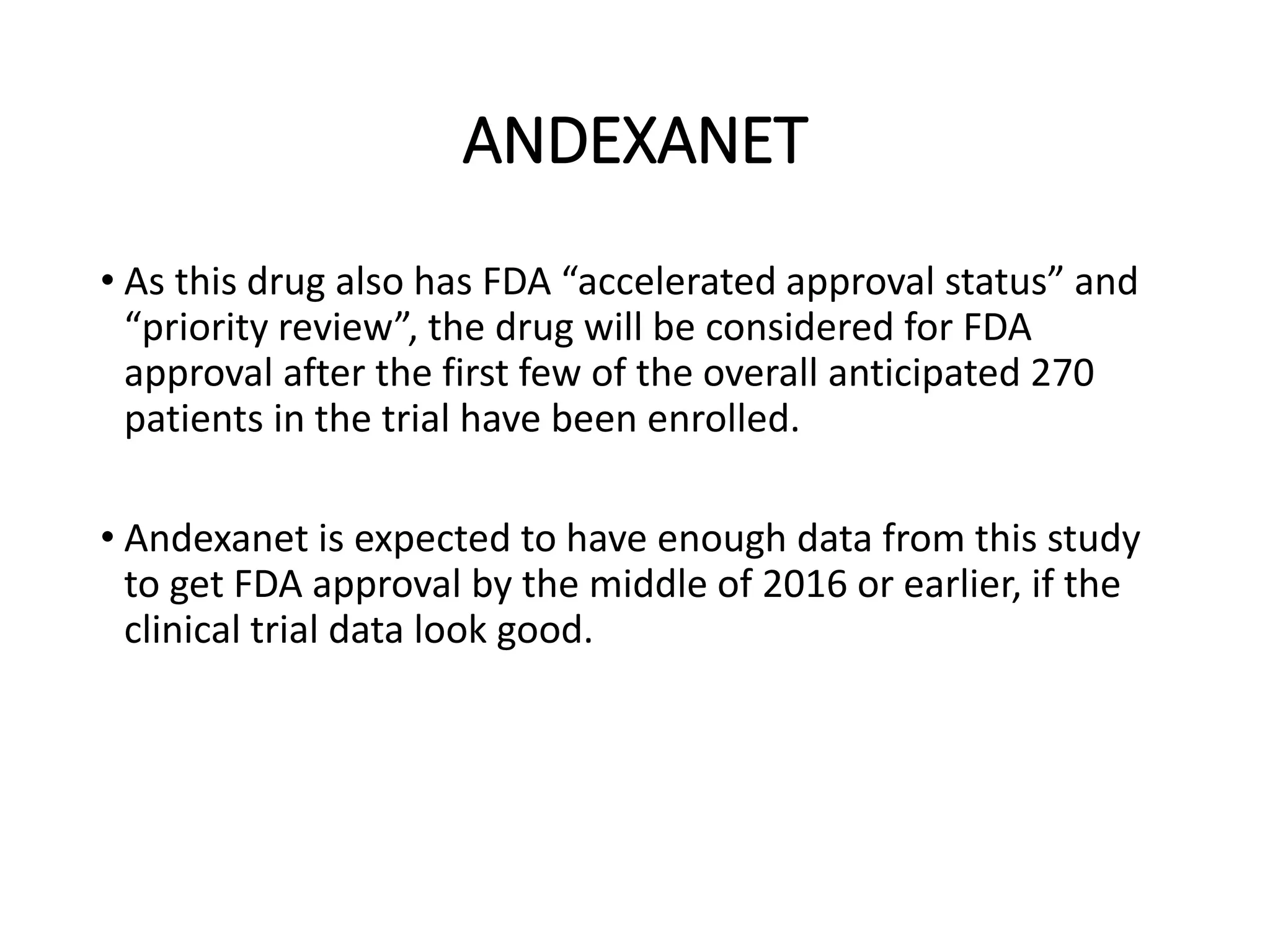 ANDEXANET
• As this drug also has FDA “accelerated approval status” and
“priority review”, the drug will be considered for FDA
approval after the first few of the overall anticipated 270
patients in the trial have been enrolled.
• Andexanet is expected to have enough data from this study
to get FDA approval by the middle of 2016 or earlier, if the
clinical trial data look good.
 