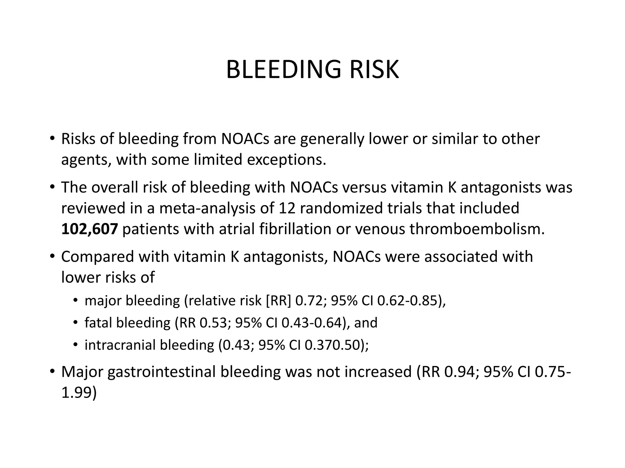 BLEEDING RISK
• Risks of bleeding from NOACs are generally lower or similar to other
agents, with some limited exceptions.
• The overall risk of bleeding with NOACs versus vitamin K antagonists was
reviewed in a meta-analysis of 12 randomized trials that included
102,607 patients with atrial fibrillation or venous thromboembolism.
• Compared with vitamin K antagonists, NOACs were associated with
lower risks of
• major bleeding (relative risk [RR] 0.72; 95% CI 0.62-0.85),
• fatal bleeding (RR 0.53; 95% CI 0.43-0.64), and
• intracranial bleeding (0.43; 95% CI 0.370.50);
• Major gastrointestinal bleeding was not increased (RR 0.94; 95% CI 0.75-
1.99)
 