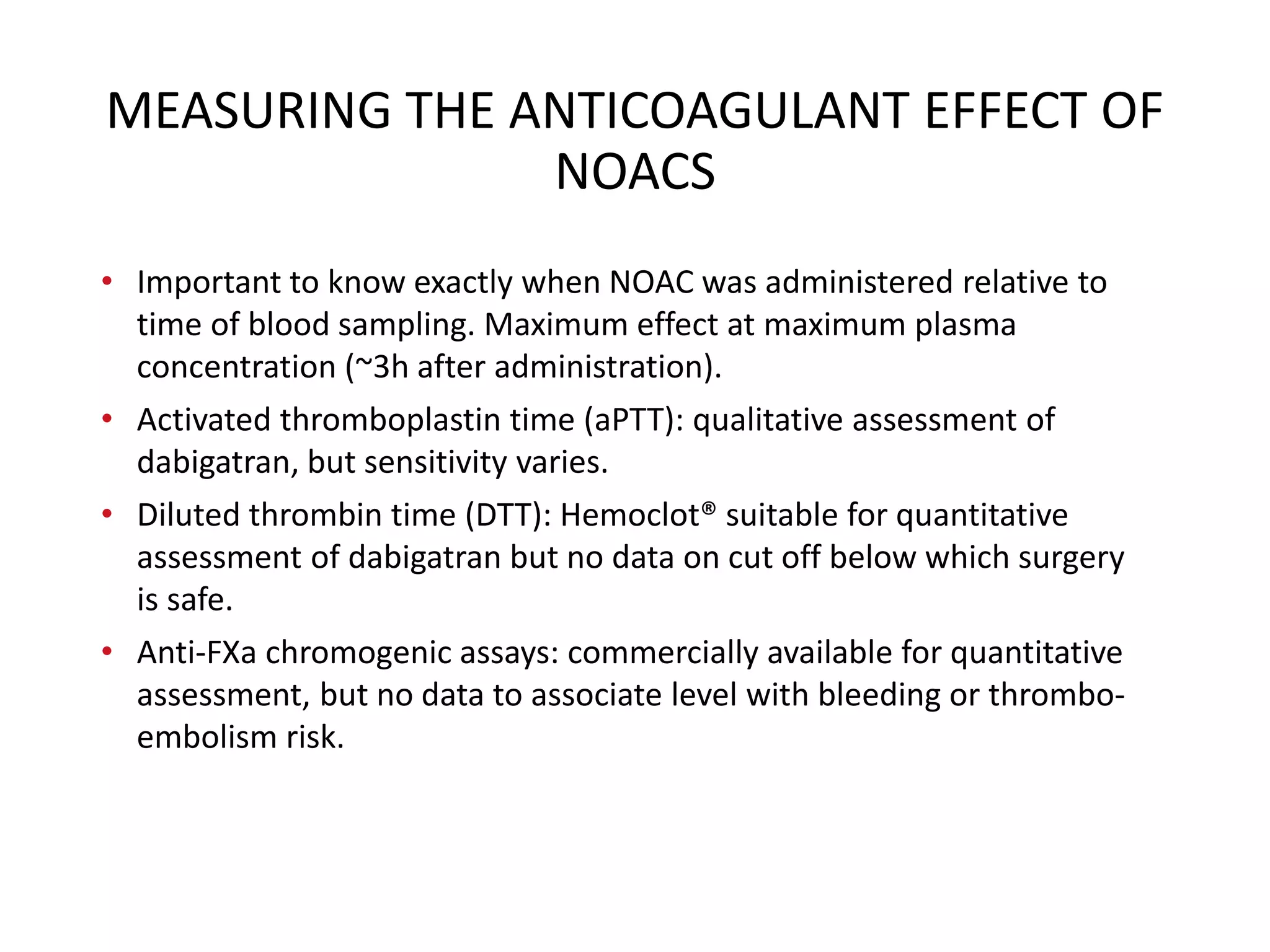 MEASURING THE ANTICOAGULANT EFFECT OF
NOACS
• Important to know exactly when NOAC was administered relative to
time of blood sampling. Maximum effect at maximum plasma
concentration (~3h after administration).
• Activated thromboplastin time (aPTT): qualitative assessment of
dabigatran, but sensitivity varies.
• Diluted thrombin time (DTT): Hemoclot® suitable for quantitative
assessment of dabigatran but no data on cut off below which surgery
is safe.
• Anti-FXa chromogenic assays: commercially available for quantitative
assessment, but no data to associate level with bleeding or thrombo-
embolism risk.
 