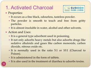 1. Activated Charcoal
 Properties:
 It occurs as a fine black, odourless, tasteless powder.
 The powder is smooth to touch and free from gritty
particles.
 It is almost insoluble in water, alcohol and other solvents.
 Action and Uses:
 It is a general type adsorbent used in poisoning.
 It not only adsorbs heavy metals but also adsorbs drugs like
sedative alkaloids and gases like carbon monoxide, carbon
dioxide, nitrous oxide etc.
 It is normally used in the ratio 5:1 or 10:1 (Charcoal to
Poison).
 It is administered in the form of tablets.
 It is also used in the treatment of diarrhea to adsorbs toxins.
10
 