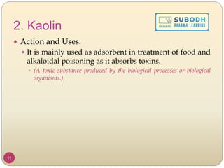 2. Kaolin
 Action and Uses:
 It is mainly used as adsorbent in treatment of food and
alkaloidal poisoning as it absorbs toxins.
 (A toxic substance produced by the biological processes or biological
organisms.)
11
 