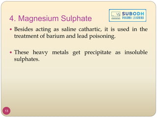 4. Magnesium Sulphate
 Besides acting as saline cathartic, it is used in the
treatment of barium and lead poisoning.
 These heavy metals get precipitate as insoluble
sulphates.
13
 