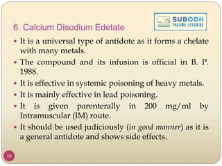 6. Calcium Disodium Edetate
 It is a universal type of antidote as it forms a chelate
with many metals.
 The compound and its infusion is official in B. P.
1988.
 It is effective in systemic poisoning of heavy metals.
 It is mainly effective in lead poisoning.
 It is given parenterally in 200 mg/ml by
Intramuscular (IM) route.
 It should be used judiciously (in good manner) as it is
a general antidote and shows side effects.
15
 