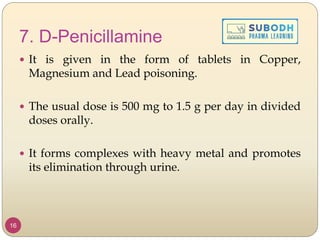 7. D-Penicillamine
 It is given in the form of tablets in Copper,
Magnesium and Lead poisoning.
 The usual dose is 500 mg to 1.5 g per day in divided
doses orally.
 It forms complexes with heavy metal and promotes
its elimination through urine.
16
 