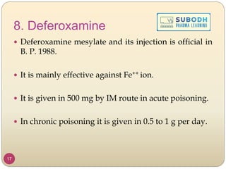 8. Deferoxamine
 Deferoxamine mesylate and its injection is official in
B. P. 1988.
 It is mainly effective against Fe++ ion.
 It is given in 500 mg by IM route in acute poisoning.
 In chronic poisoning it is given in 0.5 to 1 g per day.
17
 