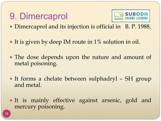 9. Dimercaprol
 Dimercaprol and its injection is official in B. P. 1988.
 It is given by deep IM route in 1% solution in oil.
 The dose depends upon the nature and amount of
metal poisoning.
 It forms a chelate between sulphadryl – SH group
and metal.
 It is mainly effective against arsenic, gold and
mercury poisoning.
18
 