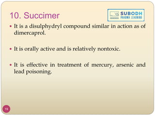 10. Succimer
 It is a disulphydryl compound similar in action as of
dimercaprol.
 It is orally active and is relatively nontoxic.
 It is effective in treatment of mercury, arsenic and
lead poisoning.
19
 