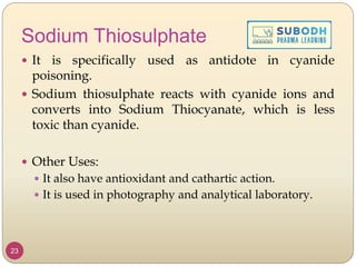 Sodium Thiosulphate
 It is specifically used as antidote in cyanide
poisoning.
 Sodium thiosulphate reacts with cyanide ions and
converts into Sodium Thiocyanate, which is less
toxic than cyanide.
 Other Uses:
 It also have antioxidant and cathartic action.
 It is used in photography and analytical laboratory.
23
 