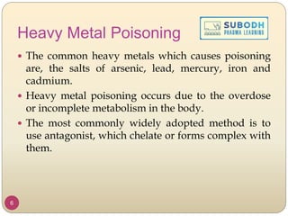 Heavy Metal Poisoning
 The common heavy metals which causes poisoning
are, the salts of arsenic, lead, mercury, iron and
cadmium.
 Heavy metal poisoning occurs due to the overdose
or incomplete metabolism in the body.
 The most commonly widely adopted method is to
use antagonist, which chelate or forms complex with
them.
6
 