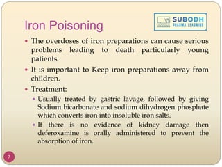 Iron Poisoning
7
 The overdoses of iron preparations can cause serious
problems leading to death particularly young
patients.
 It is important to Keep iron preparations away from
children.
 Treatment:
 Usually treated by gastric lavage, followed by giving
Sodium bicarbonate and sodium dihydrogen phosphate
which converts iron into insoluble iron salts.
 If there is no evidence of kidney damage then
deferoxamine is orally administered to prevent the
absorption of iron.
 