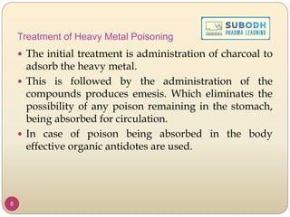 Treatment of Heavy Metal Poisoning
 The initial treatment is administration of charcoal to
adsorb the heavy metal.
 This is followed by the administration of the
compounds produces emesis. Which eliminates the
possibility of any poison remaining in the stomach,
being absorbed for circulation.
 In case of poison being absorbed in the body
effective organic antidotes are used.
8
 