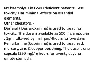 No haemolysis in G6PD deficient patients. Less
toxicity. Has minimal effects on essential
elements.
Other chelators: -
Desferal ( Desferoxamine) is used to treat iron
toxicity. The dose is available as 500 mg ampoules
, 2gm followed by half gm/4hours for two days.
Penicillamine (Cuprimine) is used to treat lead,
mercury, zinc & copper poisoning. The dose is one
capsule (250 mg)/ 6 hours for twenty days on
empty stomach.
 