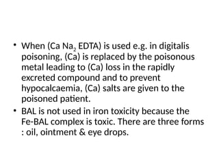 • When (Ca Na2 EDTA) is used e.g. in digitalis
poisoning, (Ca) is replaced by the poisonous
metal leading to (Ca) loss in the rapidly
excreted compound and to prevent
hypocalcaemia, (Ca) salts are given to the
poisoned patient.
• BAL is not used in iron toxicity because the
Fe-BAL complex is toxic. There are three forms
: oil, ointment & eye drops.
 