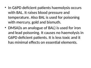 • In G6PD deficient patients haemolysis occurs
with BAL. It raises blood pressure and
temperature. Also BAL is used for poisoning
with mercury, gold and bismuth.
• DMSA(is an analogue of BAL) is used for iron
and lead poisoning. It causes no haemolysis in
G6PD deficient patients. It is less toxic and it
has minimal effects on essential elements.
 