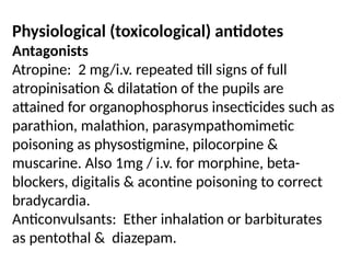 Physiological (toxicological) antidotes
Antagonists
Atropine: 2 mg/i.v. repeated till signs of full
atropinisation & dilatation of the pupils are
attained for organophosphorus insecticides such as
parathion, malathion, parasympathomimetic
poisoning as physostigmine, pilocorpine &
muscarine. Also 1mg / i.v. for morphine, beta-
blockers, digitalis & acontine poisoning to correct
bradycardia.
Anticonvulsants: Ether inhalation or barbiturates
as pentothal & diazepam.
 