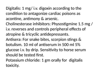 Digitalis: 1 mg/ i.v. digoxin according to the
condition to antagonize cardiac poisons as
acontine, antimony & arsenic.
Cholinesterase inhibitors: Physostigmine 1.5 mg /
i.v. reverses and controls peripheral effects of
atropine & tricyclic antidepressants.
Antisera: For snake bites, scorpion stings &
botulism. 10 ml of antiserum in 500 ml 5%
glucose i.v. by drip. Sensitivity to horse serum
should be tested first.
Potassium chloride: 1 gm orally for digitalis
toxicity.
 