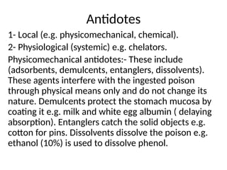 Antidotes
1- Local (e.g. physicomechanical, chemical).
2- Physiological (systemic) e.g. chelators.
Physicomechanical antidotes:- These include
(adsorbents, demulcents, entanglers, dissolvents).
These agents interfere with the ingested poison
through physical means only and do not change its
nature. Demulcents protect the stomach mucosa by
coating it e.g. milk and white egg albumin ( delaying
absorption). Entanglers catch the solid objects e.g.
cotton for pins. Dissolvents dissolve the poison e.g.
ethanol (10%) is used to dissolve phenol.
 