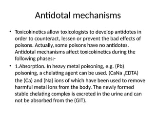 Antidotal mechanisms
• Toxicokinetics allow toxicologists to develop antidotes in
order to counteract, lessen or prevent the bad effects of
poisons. Actually, some poisons have no antidotes.
Antidotal mechanisms affect toxicokinetics during the
following phases:-
• 1.Absorption. In heavy metal poisoning, e.g. (Pb)
poisoning, a chelating agent can be used. (CaNa 2EDTA)
the (Ca) and (Na) ions of which have been used to remove
harmful metal ions from the body. The newly formed
stable chelating complex is excreted in the urine and can
not be absorbed from the (GIT).
 