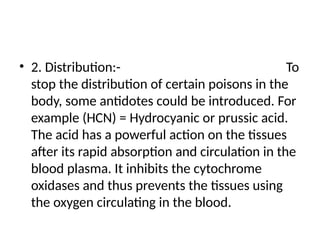 • 2. Distribution:- To
stop the distribution of certain poisons in the
body, some antidotes could be introduced. For
example (HCN) = Hydrocyanic or prussic acid.
The acid has a powerful action on the tissues
after its rapid absorption and circulation in the
blood plasma. It inhibits the cytochrome
oxidases and thus prevents the tissues using
the oxygen circulating in the blood.
 