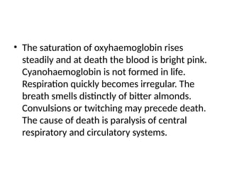• The saturation of oxyhaemoglobin rises
steadily and at death the blood is bright pink.
Cyanohaemoglobin is not formed in life.
Respiration quickly becomes irregular. The
breath smells distinctly of bitter almonds.
Convulsions or twitching may precede death.
The cause of death is paralysis of central
respiratory and circulatory systems.
 