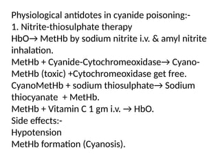 Physiological antidotes in cyanide poisoning:-
1. Nitrite-thiosulphate therapy
HbO→ MetHb by sodium nitrite i.v. & amyl nitrite
inhalation.
MetHb + Cyanide-Cytochromeoxidase→ Cyano-
MetHb (toxic) +Cytochromeoxidase get free.
CyanoMetHb + sodium thiosulphate→ Sodium
thiocyanate + MetHb.
MetHb + Vitamin C 1 gm i.v. → HbO.
Side effects:-
Hypotension
MetHb formation (Cyanosis).
 