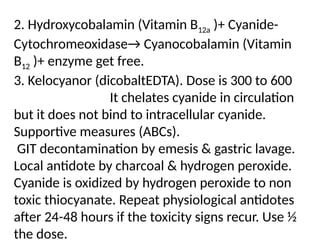 2. Hydroxycobalamin (Vitamin B12a )+ Cyanide-
Cytochromeoxidase→ Cyanocobalamin (Vitamin
B12 )+ enzyme get free.
3. Kelocyanor (dicobaltEDTA). Dose is 300 to 600
It chelates cyanide in circulation
but it does not bind to intracellular cyanide.
Supportive measures (ABCs).
GIT decontamination by emesis & gastric lavage.
Local antidote by charcoal & hydrogen peroxide.
Cyanide is oxidized by hydrogen peroxide to non
toxic thiocyanate. Repeat physiological antidotes
after 24-48 hours if the toxicity signs recur. Use ½
the dose.
 