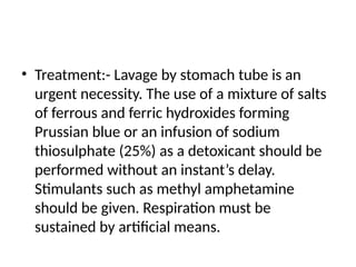 • Treatment:- Lavage by stomach tube is an
urgent necessity. The use of a mixture of salts
of ferrous and ferric hydroxides forming
Prussian blue or an infusion of sodium
thiosulphate (25%) as a detoxicant should be
performed without an instant’s delay.
Stimulants such as methyl amphetamine
should be given. Respiration must be
sustained by artificial means.
 