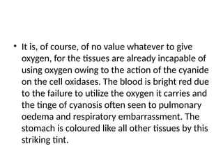 • It is, of course, of no value whatever to give
oxygen, for the tissues are already incapable of
using oxygen owing to the action of the cyanide
on the cell oxidases. The blood is bright red due
to the failure to utilize the oxygen it carries and
the tinge of cyanosis often seen to pulmonary
oedema and respiratory embarrassment. The
stomach is coloured like all other tissues by this
striking tint.
 