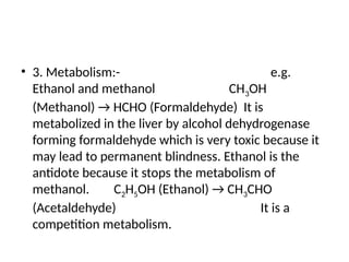 • 3. Metabolism:- e.g.
Ethanol and methanol CH3OH
(Methanol) → HCHO (Formaldehyde) It is
metabolized in the liver by alcohol dehydrogenase
forming formaldehyde which is very toxic because it
may lead to permanent blindness. Ethanol is the
antidote because it stops the metabolism of
methanol. C2H5OH (Ethanol) → CH3CHO
(Acetaldehyde) It is a
competition metabolism.
 
