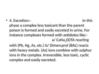 • 4. Excretion:- In this
phase a complex less toxicant than the parent
poison is formed and easily excreted in urine. For
instance complexes formed with antidotes like:-
a/ CaNa2EDTA reacting
with (Pb, Hg, As, etc.) b/ Dimercprol (BAL) reacts
with heavy metals. (As) ions combine with sulphur
ions in the complex. Irreversible, less toxic, cyclic
complex and easily excreted.
 