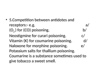 • 5.Competition between antidotes and
receptors:- e.g. a/
(O2 ) for (CO) poisoning. b/
Neostigmine for curari poisoning. c/
Vitamin (K) for coumarine poisoning. d/
Naloxone for morphine poisoning. e/
Potassium salts for thallium poisoning.
Coumarine is a substance sometimes used to
give tobacco a sweet smell.
 