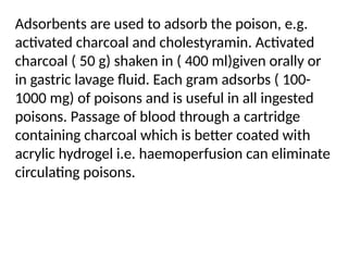 Adsorbents are used to adsorb the poison, e.g.
activated charcoal and cholestyramin. Activated
charcoal ( 50 g) shaken in ( 400 ml)given orally or
in gastric lavage fluid. Each gram adsorbs ( 100-
1000 mg) of poisons and is useful in all ingested
poisons. Passage of blood through a cartridge
containing charcoal which is better coated with
acrylic hydrogel i.e. haemoperfusion can eliminate
circulating poisons.
 
