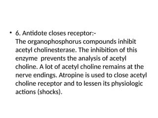 • 6. Antidote closes receptor:-
The organophosphorus compounds inhibit
acetyl cholinesterase. The inhibition of this
enzyme prevents the analysis of acetyl
choline. A lot of acetyl choline remains at the
nerve endings. Atropine is used to close acetyl
choline receptor and to lessen its physiologic
actions (shocks).
 
