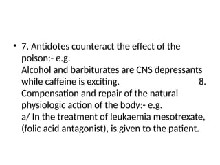 • 7. Antidotes counteract the effect of the
poison:- e.g.
Alcohol and barbiturates are CNS depressants
while caffeine is exciting. 8.
Compensation and repair of the natural
physiologic action of the body:- e.g.
a/ In the treatment of leukaemia mesotrexate,
(folic acid antagonist), is given to the patient.
 