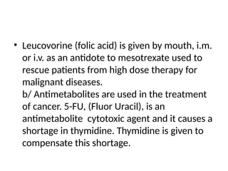• Leucovorine (folic acid) is given by mouth, i.m.
or i.v. as an antidote to mesotrexate used to
rescue patients from high dose therapy for
malignant diseases.
b/ Antimetabolites are used in the treatment
of cancer. 5-FU, (Fluor Uracil), is an
antimetabolite cytotoxic agent and it causes a
shortage in thymidine. Thymidine is given to
compensate this shortage.
 