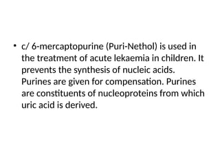 • c/ 6-mercaptopurine (Puri-Nethol) is used in
the treatment of acute lekaemia in children. It
prevents the synthesis of nucleic acids.
Purines are given for compensation. Purines
are constituents of nucleoproteins from which
uric acid is derived.
 