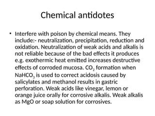 Chemical antidotes
• Interfere with poison by chemical means. They
include:- neutralization, precipitation, reduction and
oxidation. Neutralization of weak acids and alkalis is
not reliable because of the bad effects it produces
e.g. exothermic heat emitted increases destructive
effects of corroded mucosa. CO2 formation when
NaHCO3 is used to correct acidosis caused by
salicylates and methanol results in gastric
perforation. Weak acids like vinegar, lemon or
orange juice orally for corrosive alkalis. Weak alkalis
as MgO or soap solution for corrosives.
 