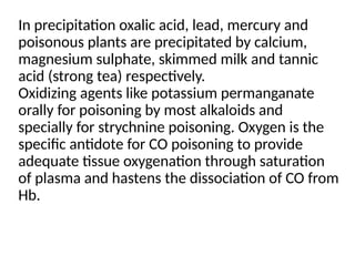 In precipitation oxalic acid, lead, mercury and
poisonous plants are precipitated by calcium,
magnesium sulphate, skimmed milk and tannic
acid (strong tea) respectively.
Oxidizing agents like potassium permanganate
orally for poisoning by most alkaloids and
specially for strychnine poisoning. Oxygen is the
specific antidote for CO poisoning to provide
adequate tissue oxygenation through saturation
of plasma and hastens the dissociation of CO from
Hb.
 