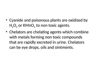 • Cyanide and poisonous plants are oxidized by
H2O2 or KMnO4 to non toxic agents.
• Chelators are chelating agents which combine
with metals forming non toxic compounds
that are rapidly excreted in urine. Chelators
can be eye drops, oils and ointments.
 