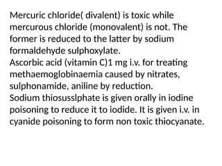 Mercuric chloride( divalent) is toxic while
mercurous chloride (monovalent) is not. The
former is reduced to the latter by sodium
formaldehyde sulphoxylate.
Ascorbic acid (vitamin C)1 mg i.v. for treating
methaemoglobinaemia caused by nitrates,
sulphonamide, aniline by reduction.
Sodium thiosusslphate is given orally in iodine
poisoning to reduce it to iodide. It is given i.v. in
cyanide poisoning to form non toxic thiocyanate.
 