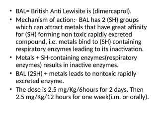 • BAL= British Anti Lewisite is (dimercaprol).
• Mechanism of action:- BAL has 2 (SH) groups
which can attract metals that have great affinity
for (SH) forming non toxic rapidly excreted
compound, i.e. metals bind to (SH) containing
respiratory enzymes leading to its inactivation.
• Metals + SH-containing enzymes(respiratory
enzymes) results in inactive enzymes.
• BAL (2SH) + metals leads to nontoxic rapidly
excreted enzyme.
• The dose is 2.5 mg/Kg/6hours for 2 days. Then
2.5 mg/Kg/12 hours for one week(i.m. or orally).
 