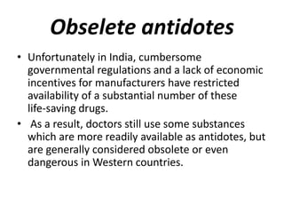 Obselete antidotes
• Unfortunately in India, cumbersome
governmental regulations and a lack of economic
incentives for manufacturers have restricted
availability of a substantial number of these
life-saving drugs.
• As a result, doctors still use some substances
which are more readily available as antidotes, but
are generally considered obsolete or even
dangerous in Western countries.
 