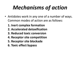 Mechanisms of action
• Antidotes work in any one of a number of ways.
Common modes of action are as follows:
1. Inert complex formation
2. Accelerated detoxification
3. Reduced toxic conversion
4. Receptor site competition
5. Receptor site blockade
6. Toxic effect bypass
 