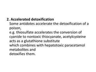 2. Accelerated detoxification
Some antidotes accelerate the detoxification of a
poison,
e.g. thiosulfate accelerates the conversion of
cyanide to nontoxic thiocyanate, acetylcysteine
acts as a glutathione substitute
which combines with hepatotoxic paracetamol
metabolites and
detoxifies them.
 