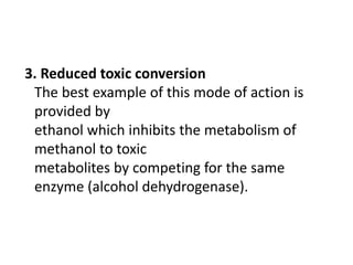 3. Reduced toxic conversion
The best example of this mode of action is
provided by
ethanol which inhibits the metabolism of
methanol to toxic
metabolites by competing for the same
enzyme (alcohol dehydrogenase).
 