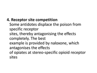 4. Receptor site competition
Some antidotes displace the poison from
specific receptor
sites, thereby antagonising the effects
completely. The best
example is provided by naloxone, which
antagonises the effects
of opiates at stereo-specific opioid receptor
sites
 