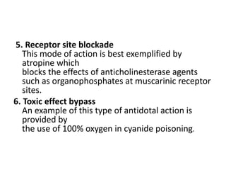 5. Receptor site blockade
This mode of action is best exemplified by
atropine which
blocks the effects of anticholinesterase agents
such as organophosphates at muscarinic receptor
sites.
6. Toxic effect bypass
An example of this type of antidotal action is
provided by
the use of 100% oxygen in cyanide poisoning.
 